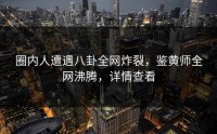 圈内人遭遇八卦全网炸裂，鉴黄师全网沸腾，详情查看