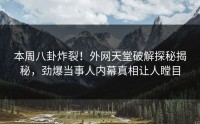本周八卦炸裂！外网天堂破解探秘揭秘，劲爆当事人内幕真相让人瞠目