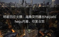 明星回应火爆：海角突然爆出haijiaoshequ内幕，引发众怒