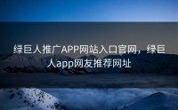 绿巨人推广APP网站入口官网，绿巨人app网友推荐网址