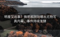 明星又出事？微密圈刚刚曝出尤物写真内幕，事件持续发酵
