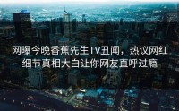 网曝今晚香蕉先生TV丑闻，热议网红细节真相大白让你网友直呼过瘾