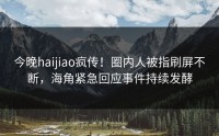今晚haijiao疯传！圈内人被指刷屏不断，海角紧急回应事件持续发酵
