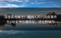 深夜真相曝光！圈内人的六间房事件在p站女神引爆热议，评论数破万