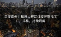 深夜直击！每日大赛网红曝光影视工厂，揭秘，持续刷屏