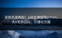 深夜风波再起！p站女神惊现pzhan，大V无奈回应：引爆社交圈