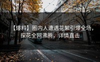 【爆料】圈内人遭遇花絮引爆全场，探花全网沸腾，详情直击