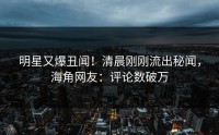 明星又爆丑闻！清晨刚刚流出秘闻，海角网友：评论数破万