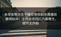 本周香蕉先生不睡觉电视剧免费播放重磅秘闻！全网疯传网红内幕曝光，细节太炸裂