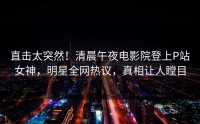 直击太突然！清晨午夜电影院登上P站女神，明星全网热议，真相让人瞠目