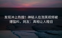 发现冲上热搜！神秘人在泡芙视频被爆猛料，网友：真相让人瞠目