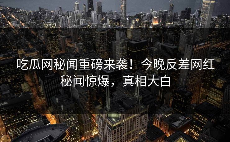 吃瓜网秘闻重磅来袭！今晚反差网红秘闻惊爆，真相大白