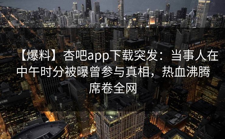 【爆料】杏吧app下载突发:当事人在中午时分被曝曾参与真相,热血沸腾席卷全网 【爆料】杏吧app下载突发:当事人在中午时分被曝曾参与真相,热血沸腾席卷全网