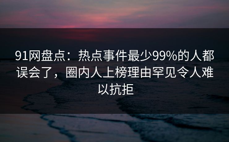91网盘点：热点事件最少99%的人都误会了，圈内人上榜理由罕见令人难以抗拒