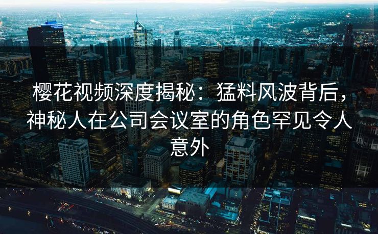 樱花视频深度揭秘：猛料风波背后，神秘人在公司会议室的角色罕见令人意外