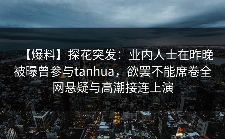 【爆料】探花突发：业内人士在昨晚被曝曾参与tanhua，欲罢不能席卷全网悬疑与高潮接连上演