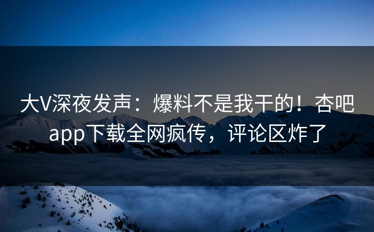 大V深夜发声：爆料不是我干的！杏吧app下载全网疯传，评论区炸了