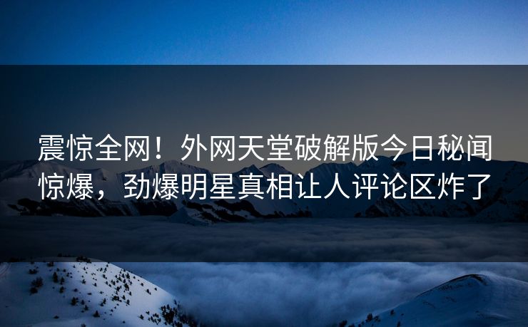 震惊全网！外网天堂破解版今日秘闻惊爆，劲爆明星真相让人评论区炸了