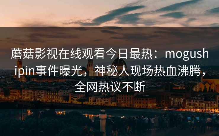 蘑菇影视在线观看今日最热:mogushipin事件曝光,神秘人现场热血沸腾,全网热议不断 蘑菇影视在线观看今日最热:mogushipin事件曝光,神秘人现场热血沸腾,全网热议不断