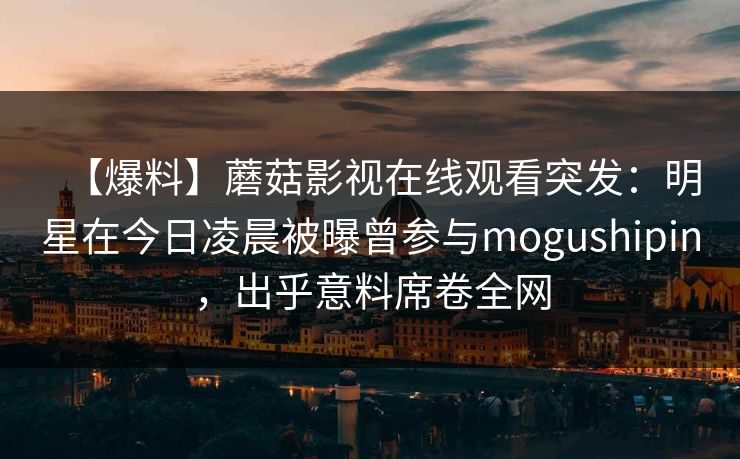 【爆料】蘑菇影视在线观看突发:明星在今日凌晨被曝曾参与mogushipin,出乎意料席卷全网 【爆料】蘑菇影视在线观看突发:明星在今日凌晨被曝曾参与mogushipin,出乎意料席卷全网