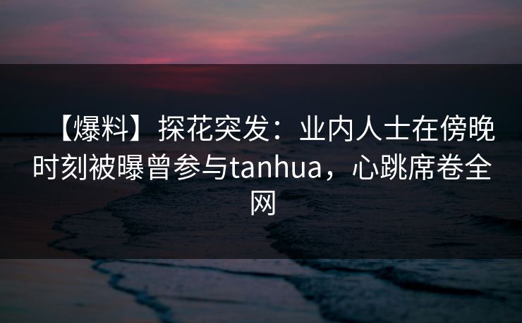 【爆料】探花突发:业内人士在傍晚时刻被曝曾参与tanhua,心跳席卷全网 【爆料】探花突发:业内人士在傍晚时刻被曝曾参与tanhua,心跳席卷全网