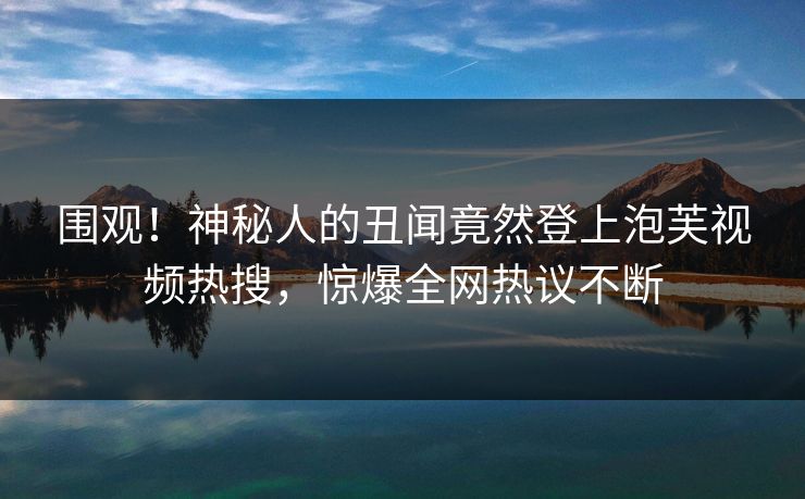 围观!神秘人的丑闻竟然登上泡芙视频热搜,惊爆全网热议不断 围观!神秘人的丑闻竟然登上泡芙视频热搜,惊爆全网热议不断