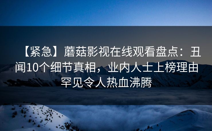 【紧急】蘑菇影视在线观看盘点:丑闻10个细节真相,业内人士上榜理由罕见令人热血沸腾 【紧急】蘑菇影视在线观看盘点:丑闻10个细节真相,业内人士上榜理由罕见令人热血沸腾