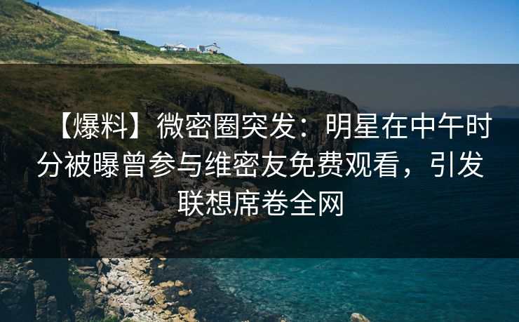 【爆料】微密圈突发:明星在中午时分被曝曾参与维密友免费观看,引发联想席卷全网 【爆料】微密圈突发:明星在中午时分被曝曾参与维密友免费观看,引发联想席卷全网