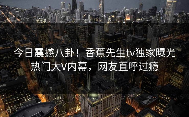 今日震撼八卦!香蕉先生tv独家曝光热门大V内幕,网友直呼过瘾 今日震撼八卦!香蕉先生tv独家曝光热门大V内幕,网友直呼过瘾