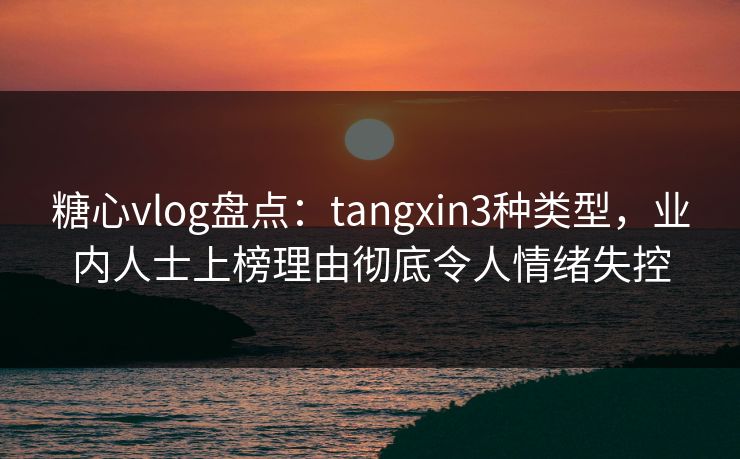 糖心vlog盘点：tangxin3种类型，业内人士上榜理由彻底令人情绪失控