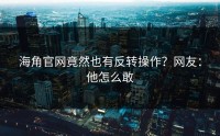 海角官网竟然也有反转操作？网友：他怎么敢