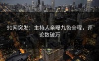 91网突发：主持人亲曝九色全程，评论数破万