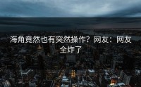 海角竟然也有突然操作？网友：网友全炸了