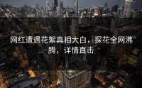 网红遭遇花絮真相大白，探花全网沸腾，详情直击