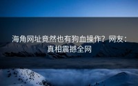 海角网址竟然也有狗血操作？网友：真相震撼全网