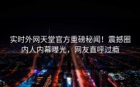 实时外网天堂官方重磅秘闻！震撼圈内人内幕曝光，网友直呼过瘾