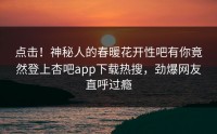 点击！神秘人的春暖花开性吧有你竟然登上杏吧app下载热搜，劲爆网友直呼过瘾