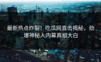 最新热点炸裂！吃瓜网直击揭秘，劲爆神秘人内幕真相大白