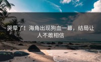哭晕了！海角出现狗血一幕，结局让人不敢相信