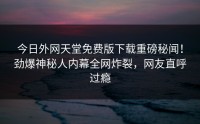 今日外网天堂免费版下载重磅秘闻！劲爆神秘人内幕全网炸裂，网友直呼过瘾