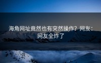 海角网址竟然也有突然操作？网友：网友全炸了