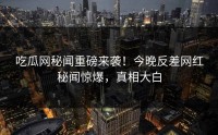 吃瓜网秘闻重磅来袭！今晚反差网红秘闻惊爆，真相大白
