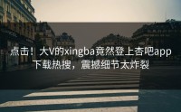 点击！大V的xingba竟然登上杏吧app下载热搜，震撼细节太炸裂