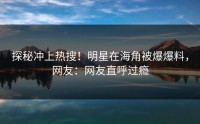 探秘冲上热搜！明星在海角被爆爆料，网友：网友直呼过瘾