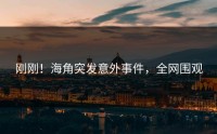 刚刚！海角突发意外事件，全网围观