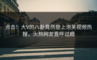 点击！大V的八卦竟然登上泡芙视频热搜，火热网友直呼过瘾