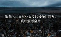 海角入口竟然也有反转操作？网友：真相震撼全网
