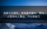 海角今日最热：真相事件曝光，圈内人现场令人震惊，评论数破万