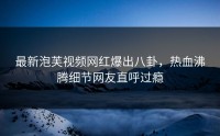 最新泡芙视频网红爆出八卦，热血沸腾细节网友直呼过瘾