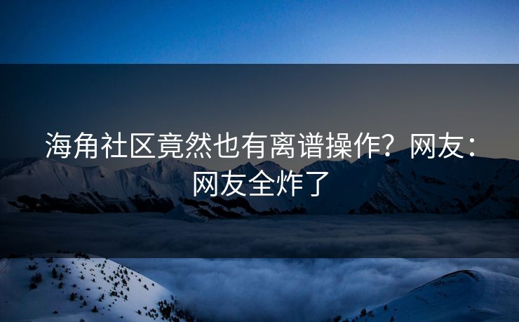 海角社区竟然也有离谱操作？网友：网友全炸了